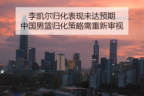 李凯尔归化表现未达预期 中国男篮归化策略需重新审视