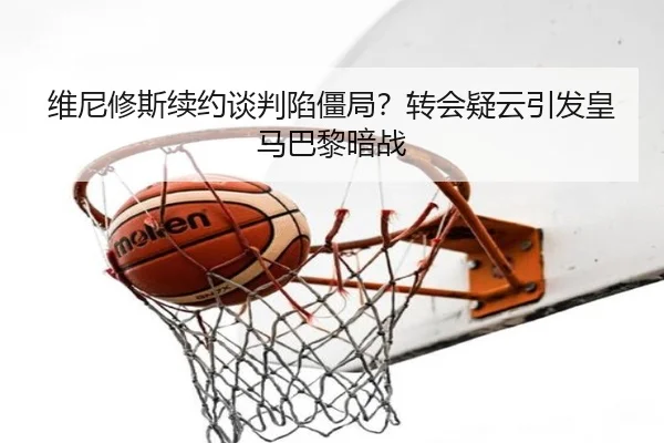 维尼修斯续约谈判陷僵局？转会疑云引发皇马巴黎暗战